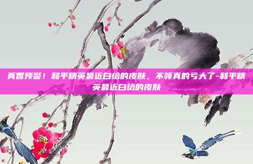 真香预警！和平精英最近白给的皮肤，不领真的亏大了-和平精英最近白给的皮肤