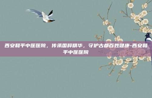 西安和平中医医院，传承国粹精华，守护古都百姓健康-西安和平中医医院