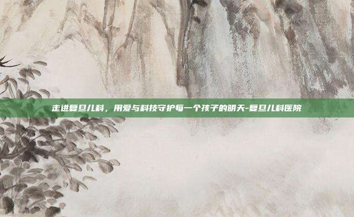 走进复旦儿科,用爱与科技守护每一个孩子的明天-复旦儿科医院
