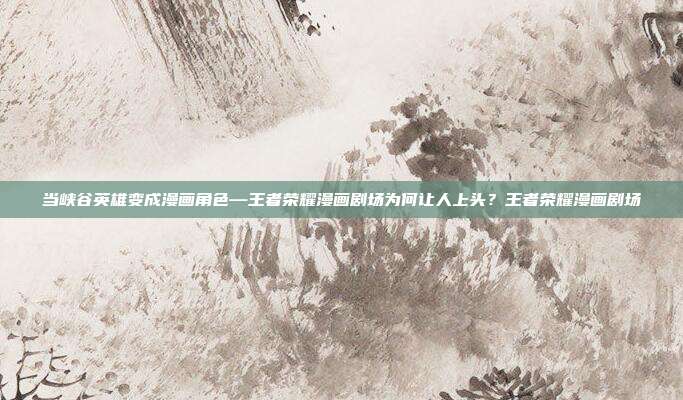 当峡谷英雄变成漫画角色—王者荣耀漫画剧场为何让人上头？王者荣耀漫画剧场