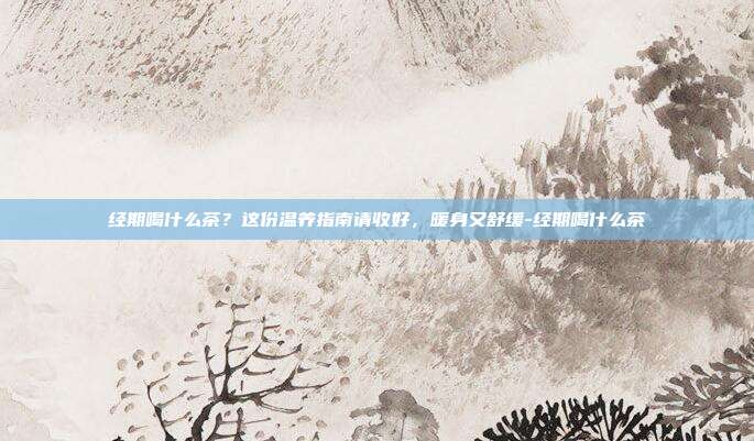经期喝什么茶？这份温养指南请收好，暖身又舒缓-经期喝什么茶
