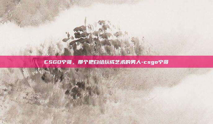 CSGO宁哥，那个把白给玩成艺术的男人-csgo宁哥