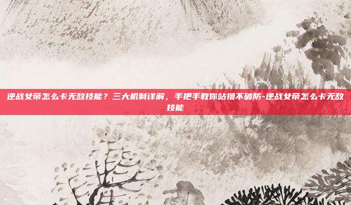 逆战女帝怎么卡无敌技能?三大机制详解,手把手教你站撸不破防-逆战女帝怎么卡无敌技能