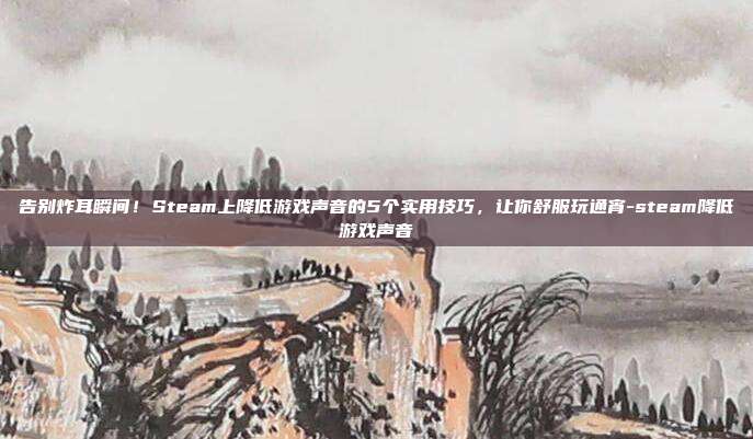 告别炸耳瞬间！Steam上降低游戏声音的5个实用技巧，让你舒服玩通宵-steam降低游戏声音