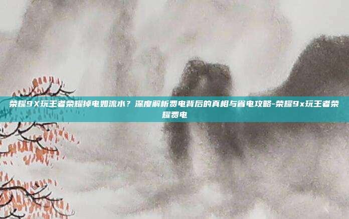 荣耀9X玩王者荣耀掉电如流水?深度解析费电背后的真相与省电攻略-荣耀9x玩王者荣耀费电