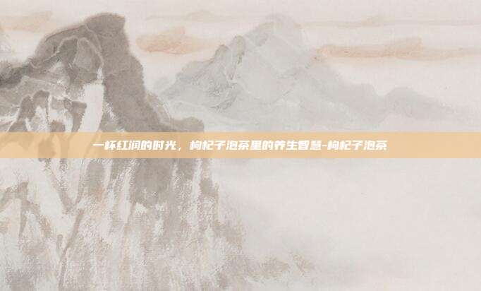 一杯红润的时光，枸杞子泡茶里的养生智慧-枸杞子泡茶