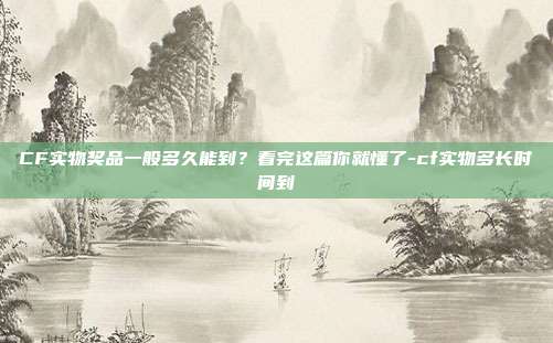 CF实物奖品一般多久能到？看完这篇你就懂了-cf实物多长时间到
