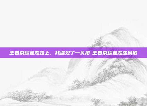 王者荣耀连胜路上,我遇见了一头猪-王者荣耀连胜遇到猪