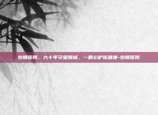 包钢医院，六十年守望钢城，一颗心护佑健康-包钢医院