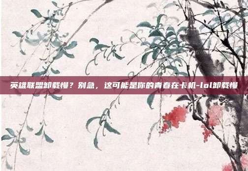 英雄联盟卸载慢？别急，这可能是你的青春在卡机-lol卸载慢