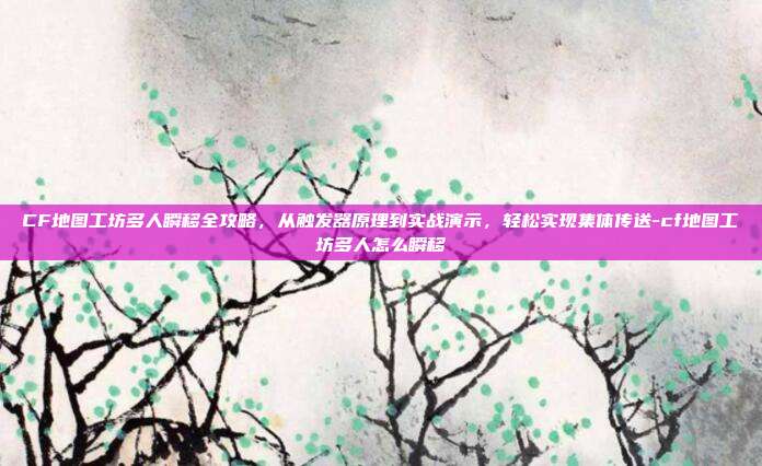 CF地图工坊多人瞬移全攻略，从触发器原理到实战演示，轻松实现集体传送-cf地图工坊多人怎么瞬移