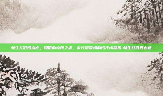 新生儿低钙血症，隐匿的惊跳之源，家长需警惕的钙代谢警报-新生儿低钙血症