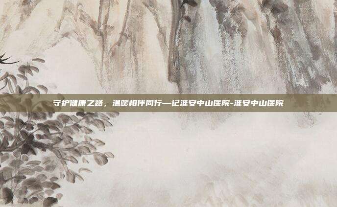 守护健康之路，温暖相伴同行—记淮安中山医院-淮安中山医院