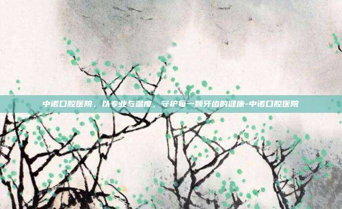 中诺口腔医院,以专业与温度,守护每一颗牙齿的健康-中诺口腔医院