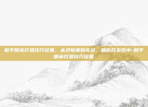 和平精英打狙技巧设置，从灵敏度到实战，助你百发百中-和平精英打狙技巧设置