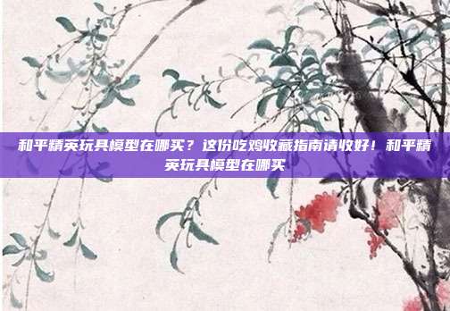 和平精英玩具模型在哪买?这份吃鸡收藏指南请收好!和平精英玩具模型在哪买