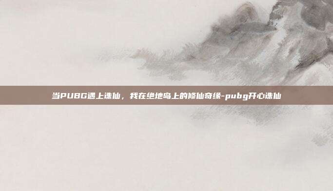 当PUBG遇上诛仙，我在绝地岛上的修仙奇缘-pubg开心诛仙
