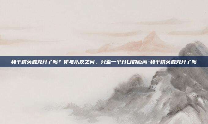 和平精英麦克开了吗？你与队友之间，只差一个开口的距离-和平精英麦克开了吗