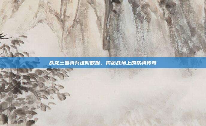 战龙三国骑兵进阶数据,揭秘战场上的铁骑传奇