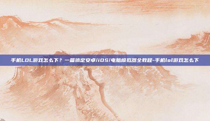手机LOL游戏怎么下?一篇搞定安卓/iOS/电脑模拟器全教程-手机lol游戏怎么下