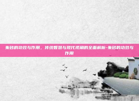 朱砂的功效与作用，传统智慧与现代视角的全面解析-朱砂的功效与作用
