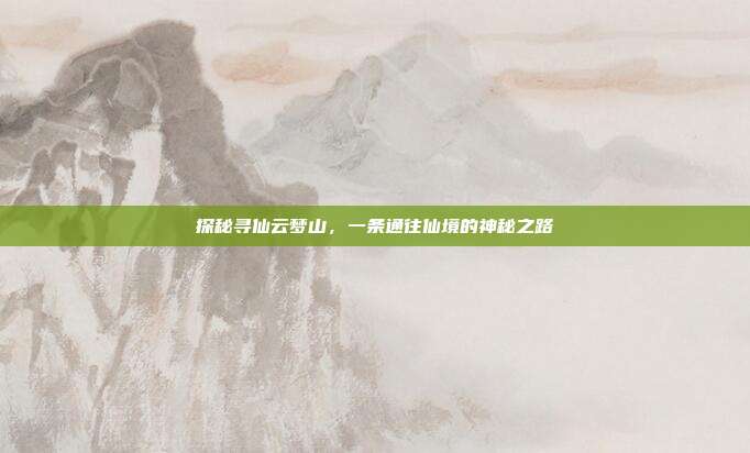 探秘寻仙云梦山，一条通往仙境的神秘之路