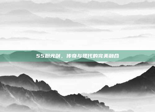 55粉光剑,传奇与现代的完美融合