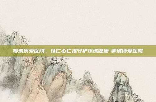 聊城博爱医院,以仁心仁术守护水城健康-聊城博爱医院