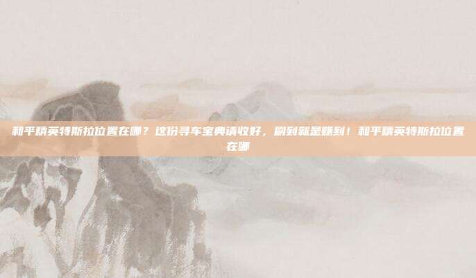 和平精英特斯拉位置在哪?这份寻车宝典请收好,刷到就是赚到!和平精英特斯拉位置在哪