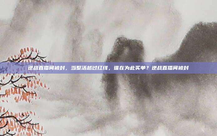 逆战直播间被封,当整活越过红线,谁在为此买单?逆战直播间被封