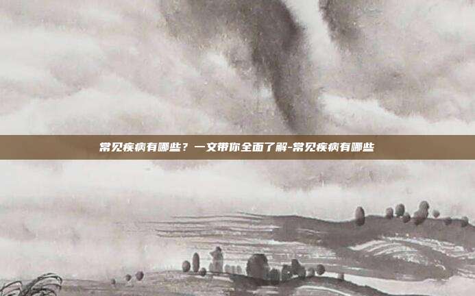 常见疾病有哪些？一文带你全面了解-常见疾病有哪些