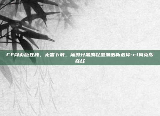 CF网页版在线，无需下载，随时开黑的轻量射击新选择-cf网页版在线