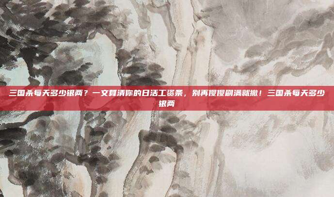 三国杀每天多少银两？一文算清你的日活工资条，别再傻傻刷满就撤！三国杀每天多少银两