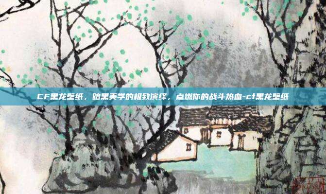 CF黑龙壁纸，暗黑美学的极致演绎，点燃你的战斗热血-cf黑龙壁纸