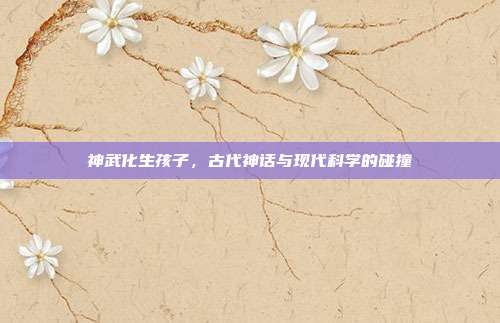 神武化生孩子,古代神话与现代科学的碰撞