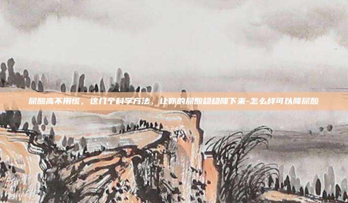 尿酸高不用慌,这几个科学方法,让你的尿酸稳稳降下来-怎么样可以降尿酸