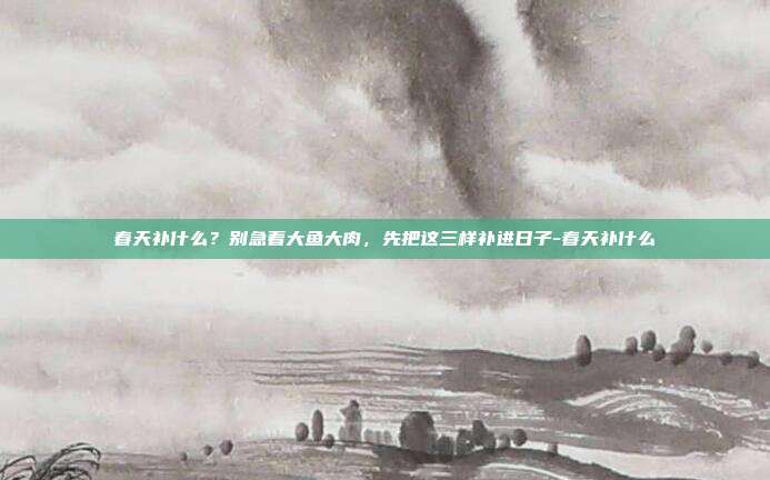 春天补什么?别急着大鱼大肉,先把这三样补进日子-春天补什么