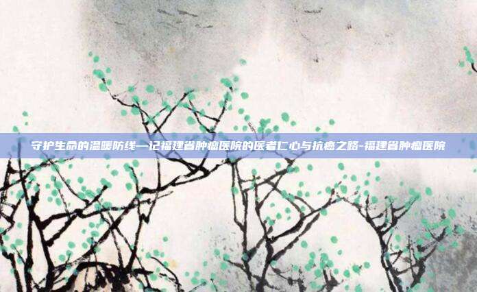 守护生命的温暖防线—记福建省肿瘤医院的医者仁心与抗癌之路-福建省肿瘤医院