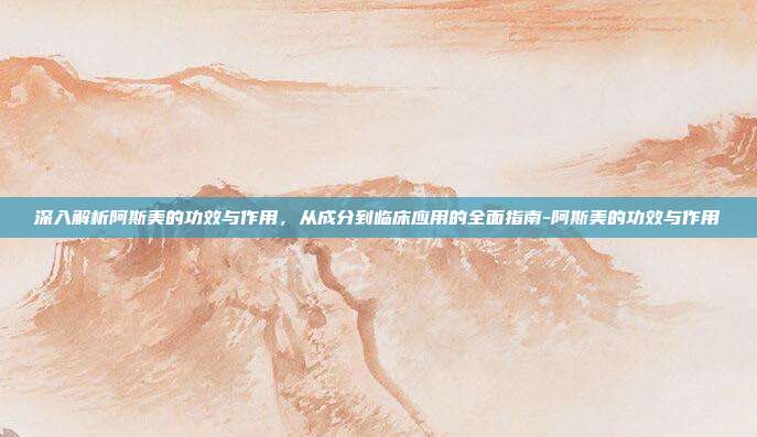 深入解析阿斯美的功效与作用,从成分到临床应用的全面指南-阿斯美的功效与作用