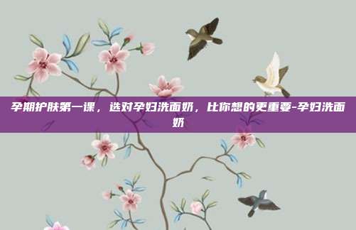 孕期护肤第一课,选对孕妇洗面奶,比你想的更重要-孕妇洗面奶