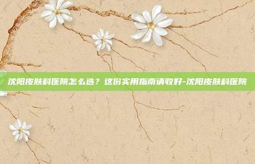沈阳皮肤科医院怎么选?这份实用指南请收好-沈阳皮肤科医院