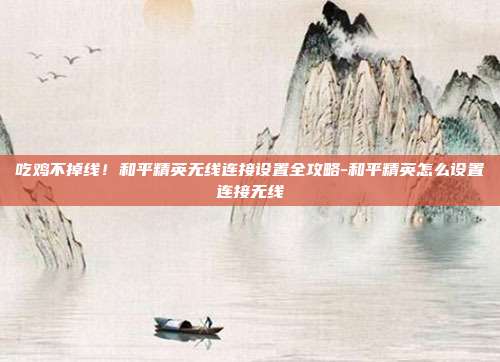 吃鸡不掉线！和平精英无线连接设置全攻略-和平精英怎么设置连接无线