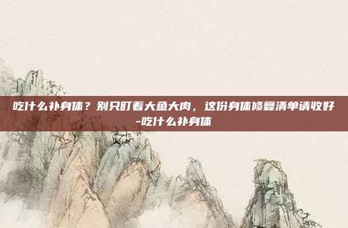 吃什么补身体?别只盯着大鱼大肉,这份身体修复清单请收好-吃什么补身体