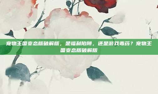 宠物王国变态版破解版,是福利陷阱,还是游戏毒药?宠物王国变态版破解版