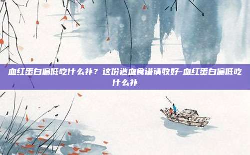 血红蛋白偏低吃什么补?这份造血食谱请收好-血红蛋白偏低吃什么补
