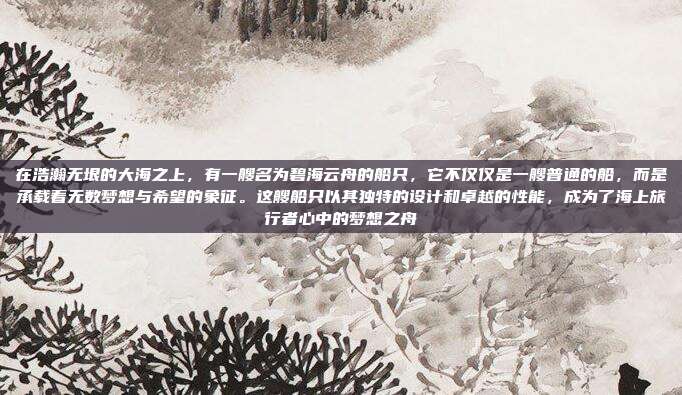 在浩瀚无垠的大海之上，有一艘名为碧海云舟的船只，它不仅仅是一艘普通的船，而是承载着无数梦想与希望的象征。这艘船只以其独特的设计和卓越的性能，成为了海上旅行者心中的梦想之舟