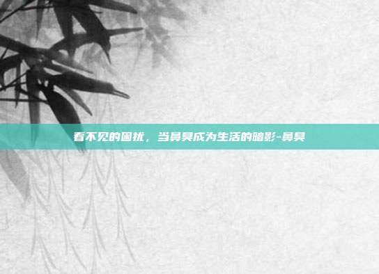 看不见的困扰，当鼻臭成为生活的暗影-鼻臭