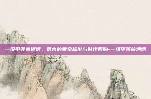 一级甲等普通话,语言的黄金标准与时代回响-一级甲等普通话