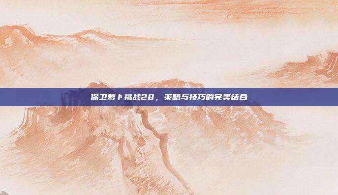 保卫萝卜挑战28,策略与技巧的完美结合