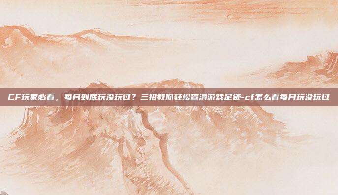 CF玩家必看,每月到底玩没玩过?三招教你轻松查清游戏足迹-cf怎么看每月玩没玩过